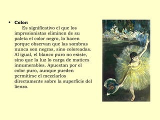 • Color:
     Es significativo el que los
impresionistas eliminen de su
paleta el color negro, lo hacen
porque observan que las sombras
nunca son negras, sino coloreadas.
Al igual, el blanco puro no existe,
sino que la luz lo carga de matices
innumerables. Apuestan por el
color puro, aunque pueden
permitirse el mezclarlos
directamente sobre la superficie del
lienzo.
 