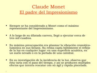 Claude Monet
El padre del Impresionismo
• Siempre se ha considerado a Monet como el máximo
representante del Impresionismo.
• A lo largo de su dilatada carrera, llegó a ejecutar cerca de
tres mil cuadros.
• Su máxima preocupación era plasmar la vibración cromático-
lumínica en sus lienzos. Su retina capta hábilmente el reflejo
de la luz en cualquier lugar: en una superficie acuática, en
un suelo nevado o en la portada de una catedral.
• En su investigación de la incidencia de la luz, observa que
ésta varía con el paso del tiempo, y así se producen múltiples
efectos que intenta rescatar con su ágil y rápida pincelada.
.
 