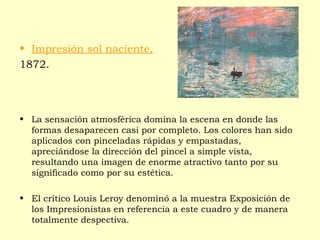 • Impresión sol naciente,
1872.
• La sensación atmosférica domina la escena en donde las
formas desaparecen casi por completo. Los colores han sido
aplicados con pinceladas rápidas y empastadas,
apreciándose la dirección del pincel a simple vista,
resultando una imagen de enorme atractivo tanto por su
significado como por su estética.
• El crítico Louis Leroy denominó a la muestra Exposición de
los Impresionistas en referencia a este cuadro y de manera
totalmente despectiva.
 