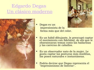 Edgardo Degas
Un clásico moderno
• Degas es un
impresionista de la
forma más que del color.
• Es un hábil dibujante, le preocupó captar
el movimiento con fidelidad, de ahí que le
obsesionaran temas como las bailarinas
y las carreras de caballos.
• Es un observador nato de la mujer. Le
gusta captar las posturas más insólitas,
las poses naturales e instantáneas.
• Podría decirse que Degas representa el
"Impresionismo de Interior".
 