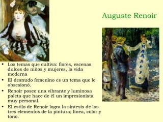 Auguste Renoir
• Los temas que cultiva: flores, escenas
dulces de niños y mujeres, la vida
moderna
• El desnudo femenino es un tema que le
obsesionó.
• Renoir posee una vibrante y luminosa
paleta que hace de él un impresionista
muy personal.
• El estilo de Renoir logra la síntesis de los
tres elementos de la pintura; línea, color y
tono.
 