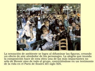 La sensación de ambiente se logra al difuminar las figuras, creando
un efecto de aire alrededor de los personajes. La alegría que inunda
la composición hace de esta obra una de las más impactantes no
sólo de Renoir sino de todo el grupo, convirtiéndose en un testimonio
de la vida en el París de finales del siglo XIX.
 