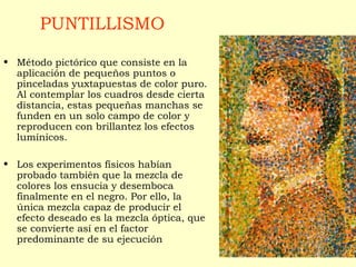 PUNTILLISMO
• Método pictórico que consiste en la
aplicación de pequeños puntos o
pinceladas yuxtapuestas de color puro.
Al contemplar los cuadros desde cierta
distancia, estas pequeñas manchas se
funden en un solo campo de color y
reproducen con brillantez los efectos
lumínicos.
• Los experimentos físicos habían
probado también que la mezcla de
colores los ensucia y desemboca
finalmente en el negro. Por ello, la
única mezcla capaz de producir el
efecto deseado es la mezcla óptica, que
se convierte así en el factor
predominante de su ejecución
 