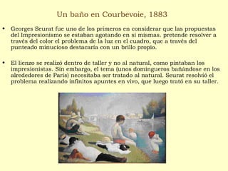 Un baño en Courbevoie, 1883
• Georges Seurat fue uno de los primeros en considerar que las propuestas
del Impresionismo se estaban agotando en sí mismas. pretende resolver a
través del color el problema de la luz en el cuadro, que a través del
punteado minucioso destacaría con un brillo propio.
• El lienzo se realizó dentro de taller y no al natural, como pintaban los
impresionistas. Sin embargo, el tema (unos domingueros bañándose en los
alrededores de París) necesitaba ser tratado al natural. Seurat resolvió el
problema realizando infinitos apuntes en vivo, que luego trató en su taller.
 
