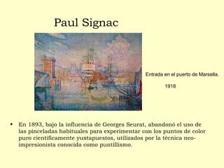 Paul Signac
• En 1893, bajo la influencia de Georges Seurat, abandonó el uso de
las pinceladas habituales para experimentar con los puntos de color
puro científicamente yuxtapuestos, utilizados por la técnica neo-
impresionista conocida como puntillismo.
• Entrada en el puerto de Marsella.
1918
 