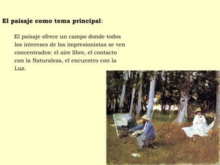 El paisaje como tema principal:
  El paisaje ofrece un campo donde todos
los intereses de los impresionistas se ven
concentrados: el aire libre, el contacto
con la Naturaleza, el encuentro con la
Luz.
 