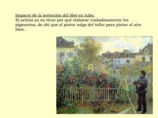 Impacto de la invención del óleo en tubo:
El artista ya no tiene por qué elaborar cuidadosamente los
pigmentos, de ahí que el pintor salga del taller para pintar al aire
libre.
 