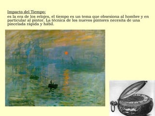 Impacto del Tiempo:
es la era de los relojes, el tiempo es un tema que obsesiona al hombre y en
particular al pintor. La técnica de los nuevos pintores necesita de una
pincelada rápida y hábil.
 