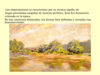 Los impresionistas se caracterizan por su técnica rápida, de
largas pinceladas cargadas de materia pictórica. Esto fue duramente
criticado en la época.
No hay contornos delineados, las formas bien definidas y cerradas van
dasapareciendo.
 