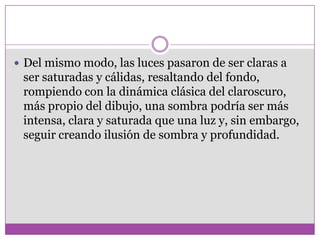  Del mismo modo, las luces pasaron de ser claras a
 ser saturadas y cálidas, resaltando del fondo,
 rompiendo con la dinámica clásica del claroscuro,
 más propio del dibujo, una sombra podría ser más
 intensa, clara y saturada que una luz y, sin embargo,
 seguir creando ilusión de sombra y profundidad.
 