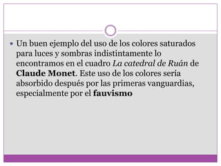  Un buen ejemplo del uso de los colores saturados
 para luces y sombras indistintamente lo
 encontramos en el cuadro La catedral de Ruán de
 Claude Monet. Este uso de los colores sería
 absorbido después por las primeras vanguardias,
 especialmente por el fauvismo
 