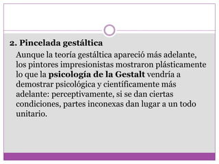 2. Pincelada gestáltica
  Aunque la teoría gestáltica apareció más adelante,
  los pintores impresionistas mostraron plásticamente
  lo que la psicología de la Gestalt vendría a
  demostrar psicológica y científicamente más
  adelante: perceptivamente, si se dan ciertas
  condiciones, partes inconexas dan lugar a un todo
  unitario.
 