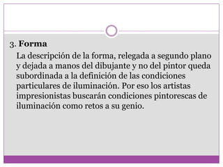 3. Forma
  La descripción de la forma, relegada a segundo plano
  y dejada a manos del dibujante y no del pintor queda
  subordinada a la definición de las condiciones
  particulares de iluminación. Por eso los artistas
  impresionistas buscarán condiciones pintorescas de
  iluminación como retos a su genio.
 