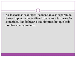  Así las formas se diluyen, se mezclan o se separan de
 forma imprecisa dependiendo de la luz a la que están
 sometidas, dando lugar a esa «impresión» que le da
 nombre al movimiento.
 