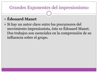 Grandes Exponentes del impresionismo

 Édouard Manet
 Si hay un autor clave entre los precursores del
 movimiento impresionista, éste es Édouard Manet.
 Dos trabajos son esenciales en la comprensión de su
 influencia sobre el grupo.
 