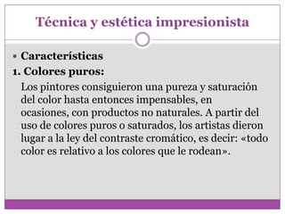 Técnica y estética impresionista

 Características
1. Colores puros:
  Los pintores consiguieron una pureza y saturación
  del color hasta entonces impensables, en
  ocasiones, con productos no naturales. A partir del
  uso de colores puros o saturados, los artistas dieron
  lugar a la ley del contraste cromático, es decir: «todo
  color es relativo a los colores que le rodean».
 