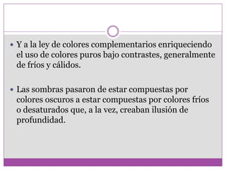  Y a la ley de colores complementarios enriqueciendo
 el uso de colores puros bajo contrastes, generalmente
 de fríos y cálidos.

 Las sombras pasaron de estar compuestas por
 colores oscuros a estar compuestas por colores fríos
 o desaturados que, a la vez, creaban ilusión de
 profundidad.
 
