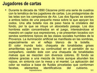 Jugadores de cartas
    Durante la década de 1890 Cézanne pintó una serie de cuadros
     con la temática de los jugadores de cartas. Los protagonistas de
     las telas son los campesinos de Aix. Las dos figuras se sientan
     a ambos lados de una pequeña mesa sobre la que apoyan los
     codos. Una alta botella nos da paso hacia la cristalera del
     fondo, por la que se intuye un abocetado paisaje. Los dos
     hombres están concentrados en el juego, interesándose el
     maestro en captar sus expresiones, y se presentan tocados con
     sendos sombreros típicos de las clases sociales humildes de la
     Provenza. La iluminación artificial se manifiesta en las sombras,
     especialmente en el reflejo blanco de la botella.
     El color inunda todo: chaqueta de tonalidades grises
     amarillentas que tiene su continuidad en el pantalón de su
     compañero, vestido éste con una chaqueta de tonalidades
     malvas que se mezclan con diversos colores. El fondo se
     obtiene gracias a una mezcla de tonos aunque abunden los
     rojizos, en sintonía con la mesa y el mantel. La aplicación del
     color se realiza a base de fluidas pinceladas que conforman
     facetas,    elementos      identificativos    del    cubismo.
                    Impresionismo                                  101
 