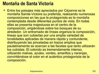 Montaña de Santa Victoria
   Entre los paisajes más apreciados por Cézanne es la
    montaña Sainte-Victoire su preferida, realizando numerosas
    composiciones en las que la protagonista es la montaña
    contemplada desde diferentes puntos de vista. En todas
    ellas se presenta majestuosa en el centro de la
    composición, erigiéndose sobre los bosques de su
    alrededor. Un entramado de líneas organiza la composición,
    líneas que son cubiertas por una amplia variedad de
    tonalidades aplicadas de manera rápida y contundente,
    distribuyendo las pinceladas en trazos amplios que
    paulatinamente se acercan a las facetas que tanto utilizarán
    los cubistas. El colorido es tremendamente intenso,
    utilizando malvas, azules, verdes, amarillos y naranjas,
    convirtiéndose el color en el auténtico protagonista de la
    composición.


                   Impresionismo                             103
 