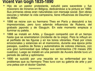 Vicent Van Gogh 1835-1890
   Hijo de un pastor protestante, estudió para sacerdote y fue
    misionero de mineros en Bélgica, dedicándose a la pintura en 1880.
    Sus primeras obras eran naturalistas con mensaje social. Son obras
    oscuras y retratan la vida campesina, tiene influencias de Daumier y
    de Millet.
   1886 se reúne con su hermano Theo en París y descubrió a los
    impresionistas, pero tuvo además influencias de Rubens, del
    grabado japonés y de Gauguin. En este momento empieza a
    iluminar su paleta.
   1888 se instaló en Arlés, y Gauguin compartió con él un tiempo
    hasta que se enemistaron (incidente de la oreja). Pero le influyó en
    el perfilado de las figuras y en los tonos vibrantes. Pasó por crisis
    emocionales y estancias en el manicomio, durante esa época pinta
    paisajes, cuadros de flores y autorretratos de colores intensos, con
    una gran luminosidad que refleja sus sentimientos (19 meses 255
    cuadros). Luego se instaló en una pensión de Auvers donde tuvo un
    periodo de calma y optimismo
   1890 se suicidó por una recaída en su enfermedad por los
    problemas que su hermano Theo tuvo con su galería de arte y por
    una pelea con el doctor Gachet.
                     Impresionismo                                    104
 