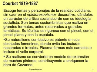 Courbet 1819-1887
Escoge temas y personajes de la realidad cotidiana,
sin caer en el «pintoresquismo» decorativo, dándoles
un carácter de crítica social acorde con su ideología
socialista. Son temas costumbristas que realiza en
grandes formatos, antes reservados a grandes
temáticas. Su técnica es rigurosa con el pincel, con el
pincel plano y con la espátula.
Su naturalismo combativo es patente en sus

desnudos femeninos, donde evita las texturas
nacaradas e irreales. Plasma formas más carnales e
incluso el vello corporal.
 Su realismo se convierte en modelo de expresión

de muchos pintores, contribuyendo a enriquecer la
obra de Cezanne.
               Impresionismo                         11
 