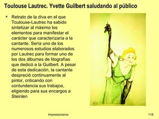 Toulouse Lautrec. Yvette Guilbert saludando al público
   Retrato de la diva en el que
    Toulouse-Lautrec ha sabido
    sintetizar al máximo los
    elementos para manifestar el
    carácter que caracterizaría a la
    cantante. Sería uno de los
    numerosos estudios elaborados
    por Lautrec para formar uno de
    los dos álbumes de litografías
    que dedicó a la Guilbert. A pesar
    de esta dedicación, la cantante
    despreció continuamente al
    pintor, criticando con
    contundencia sus trabajos,
    eligiendo para sus encargos a
    Steinlen



                      Impresionismo                      118
 