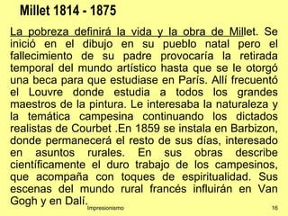 Millet 1814 - 1875
La pobreza definirá la vida y la obra de Millet. Se
inició en el dibujo en su pueblo natal pero el
fallecimiento de su padre provocaría la retirada
temporal del mundo artístico hasta que se le otorgó
una beca para que estudiase en París. Allí frecuentó
el Louvre donde estudia a todos los grandes
maestros de la pintura. Le interesaba la naturaleza y
la temática campesina continuando los dictados
realistas de Courbet .En 1859 se instala en Barbizon,
donde permanecerá el resto de sus días, interesado
en asuntos rurales. En sus obras describe
científicamente el duro trabajo de los campesinos,
que acompaña con toques de espiritualidad. Sus
escenas del mundo rural francés influirán en Van
Gogh y en Dalí.Impresionismo                        16
 