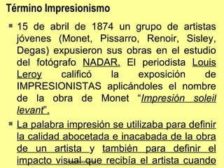 Término Impresionismo
   15 de abril de 1874 un grupo de artistas
    jóvenes (Monet, Pissarro, Renoir, Sisley,
    Degas) expusieron sus obras en el estudio
    del fotógrafo NADAR. El periodista Louis
    Leroy      calificó       la exposición    de
    IMPRESIONISTAS aplicándoles el nombre
    de la obra de Monet “Impresión soleil
    levant”.
   La palabra impresión se utilizaba para definir
    la calidad abocetada e inacabada de la obra
    de un artista y también para definir el
    impacto visual que recibía el artista cuando
                Impresionismo                   27
 