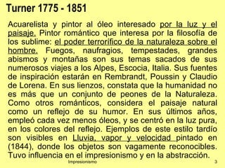Turner 1775 - 1851
Acuarelista y pintor al óleo interesado por la luz y el
paisaje. Pintor romántico que interesa por la filosofía de
los sublime: el poder terrorífico de la naturaleza sobre el
hombre. Fuegos, naufragios, tempestades, grandes
abismos y montañas son sus temas sacados de sus
numerosos viajes a los Alpes, Escocia, Italia. Sus fuentes
de inspiración estarán en Rembrandt, Poussin y Claudio
de Lorena. En sus lienzos, constata que la humanidad no
es más que un conjunto de peones de la Naturaleza.
Como otros románticos, considera el paisaje natural
como un reflejo de su humor. En sus últimos años,
empleó cada vez menos óleos, y se centró en la luz pura,
en los colores del reflejo. Ejemplos de este estilo tardío
son visibles en Lluvia, vapor y velocidad pintado en
(1844), donde los objetos son vagamente reconocibles.
Tuvo influencia en el impresionismo y en la abstracción.
                Impresionismo                             3
 