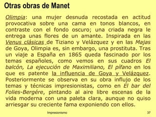 Otras obras de Manet
Olimpia: una mujer desnuda recostada en actitud
provocativa sobre una cama en tonos blancos, en
contraste con el fondo oscuro; una criada negra le
entrega unas flores de un amante. Inspirada en las
Venus clásicas de Tiziano y Velázquez y en las Majas
de Goya, Olimpia es, sin embargo, una prostituta. Tras
un viaje a España en 1865 queda fascinado por los
temas españoles, como vemos en sus cuadros El
balcón, La ejecución de Maximiliano, El pífano en los
que es patente la influencia de Goya y Velázquez.
Posteriormente se observa en su obra influjo de los
temas y técnicas impresionistas, como en El bar del
Folies-Bergére, pintando al aire libre escenas de la
vida moderna con una paleta clara, aunque no quiso
arriesgar su creciente fama exponiendo con ellos.
               Impresionismo                        37
 