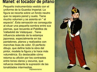 Manet: el tocador de pífano
Pequeño instrumentista vestido con el
uniforme de la Guardia Imperial. La
figura se recorta sobre un fondo neutro
que no separa pared y suelo. Tiene
mucho volumen y se asienta en “ el
espacio”. Esta sensación es conseguida
al situar una pequeña sombra entre sus
piernas, que recuerda al Pablillos de
Valladolid de Velázquez . Tiene
influencia además de la estampa
japonesa, especialmente en los
pantalones, planos y realizados con
manchas lisas de color. El perfecto
dibujo, que define toda la obra del
pintor, modela la figura y la hace más
volumétrica. Es destacable cómo
retoma su afición por los contrastes
entre tonos claros y oscuros, que
refuerza mediante la supresión de las
tonalidades intermedias.
                     Impresionismo        41
 
