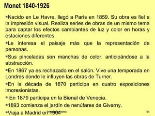 Monet 1840-1926
Nacido en Le Havre, llegó a París en 1859. Su obra es fiel a
la impresión visual. Realiza series de obras de un mismo tema
para captar los efectos cambiantes de luz y color en horas y
estaciones diferentes.
Le interesa el paisaje más que la representación de

personas.
Sus pinceladas son manchas de color, anticipándose a la

abstracción.
En 1867 ya es rechazado en el salón. Vive una temporada en

Londres donde le influyen las obras de Turner.
En la década de 1870 participa en cuatro exposiciones

imoresionistas.
 En 1879 participa en la Bienal de Venecia.

1893 comienza el jardín de nenúfares de Giverny.

Viaja a Madrid en 1904
                  Impresionismo                             44
 