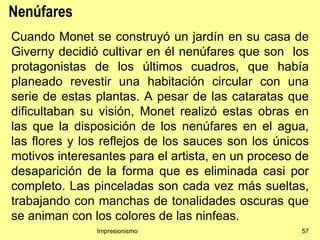 Nenúfares
Cuando Monet se construyó un jardín en su casa de
Giverny decidió cultivar en él nenúfares que son los
protagonistas de los últimos cuadros, que había
planeado revestir una habitación circular con una
serie de estas plantas. A pesar de las cataratas que
dificultaban su visión, Monet realizó estas obras en
las que la disposición de los nenúfares en el agua,
las flores y los reflejos de los sauces son los únicos
motivos interesantes para el artista, en un proceso de
desaparición de la forma que es eliminada casi por
completo. Las pinceladas son cada vez más sueltas,
trabajando con manchas de tonalidades oscuras que
se animan con los colores de las ninfeas.
               Impresionismo                        57
 