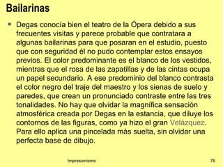 Bailarinas
   Degas conocía bien el teatro de la Ópera debido a sus
    frecuentes visitas y parece probable que contratara a
    algunas bailarinas para que posaran en el estudio, puesto
    que con seguridad él no pudo contemplar estos ensayos
    previos. El color predominante es el blanco de los vestidos,
    mientras que el rosa de las zapatillas y de las cintas ocupa
    un papel secundario. A ese predominio del blanco contrasta
    el color negro del traje del maestro y los sienas de suelo y
    paredes, que crean un pronunciado contraste entre las tres
    tonalidades. No hay que olvidar la magnífica sensación
    atmosférica creada por Degas en la estancia, que diluye los
    contornos de las figuras, como ya hizo el gran Velázquez.
    Para ello aplica una pincelada más suelta, sin olvidar una
    perfecta base de dibujo.

                   Impresionismo                               76
 