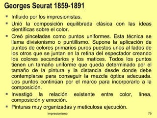 Georges Seurat 1859-1891
   Influido por los impresionistas.
   Unió la composición equilibrada clásica con las ideas
    científicas sobre el color.
   Creó pinceladas como puntos uniformes. Esta técnica se
    llama divisionismo o puntillismo. Supone la aplicación de
    puntos de colores primarios puros puestos unos al lados de
    los otros que se juntan en la retina del espectador creando
    los colores secundarios y los matices. Todos los puntos
    tienen un tamaño uniforme que queda determinado por el
    tamaño de la pintura y la distancia desde donde debe
    contemplarse para conseguir la mezcla óptica adecuada.
    Los puntos continúan por el marco para incorporarlo a la
    composición.
   Investigó la relación existente entre color, línea,
    composición y emoción.
   Pinturas muy organizadas y meticulosa ejecución.
                   Impresionismo                             79
 
