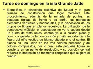 Tarde de domingo en la isla Grande Jatte
   Ejemplifica la pincelada distintiva de Seurat y la gran
    firmeza de construcción que logró mediante este
    procedimiento, además de la miríada de puntos, las
    posturas rígidas de frente y de perfil, los marcados
    elementos verticales y horizontales, y la disposición de los
    grupos de figuras en planos recesivos. La utilización de la
    perspectiva múltiple -el espectador no ve le cuadro desde
    un punto de vista único- contribuye a la calidad plana y
    como congelada de la composición y quita importancia a la
    figura del niño vestido de blanco situado ene el centro. El
    blanco es una unión de los tres colores primarios y de
    colores compuestos, por lo cual, esta pequeña figura se
    convierte en un punto de resolución, y su posición central
    refuerza la impresión de momento congelado que sugiere el
    cuadro.


                   Impresionismo                              81
 