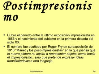 Postimpresionis
mo
   Cubre el periodo entre la último exposición impresionista en
    1886 y el nacimiento del cubismo en la primera década del
    siglo XX.
   El nombre fue acuñado por Roger Fry en su exposición de
    1910 “Manet y los post-impresionistas” en la que piensa que
    la nueva pintura no aspira a representar objetos como hacía
    el impresionismo...sino que pretende expresar ideas
    transfiriéndolas a otro lenguaje.


                   Impresionismo                              84
 