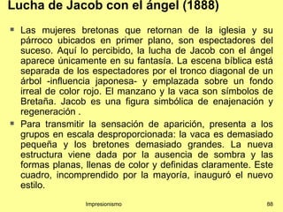 Lucha de Jacob con el ángel (1888)
   Las mujeres bretonas que retornan de la iglesia y su
    párroco ubicados en primer plano, son espectadores del
    suceso. Aquí lo percibido, la lucha de Jacob con el ángel
    aparece únicamente en su fantasía. La escena bíblica está
    separada de los espectadores por el tronco diagonal de un
    árbol -influencia japonesa- y emplazada sobre un fondo
    irreal de color rojo. El manzano y la vaca son símbolos de
    Bretaña. Jacob es una figura simbólica de enajenación y
    regeneración .
   Para transmitir la sensación de aparición, presenta a los
    grupos en escala desproporcionada: la vaca es demasiado
    pequeña y los bretones demasiado grandes. La nueva
    estructura viene dada por la ausencia de sombra y las
    formas planas, llenas de color y definidas claramente. Este
    cuadro, incomprendido por la mayoría, inauguró el nuevo
    estilo.
                   Impresionismo                             88
 