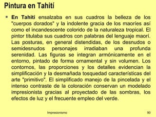 Pintura en Tahití
   En Tahití ensalzaba en sus cuadros la belleza de los
    "cuerpos dorados" y la indolente gracia de los maoríes así
    como el incandescente colorido de la naturaleza tropical. El
    pintor titulaba sus cuadros con palabras del lenguaje maorí.
    Las posturas, en general distendidas, de los desnudos o
    semidesnudos personajes irradiaban una profunda
    serenidad. Las figuras se integran armónicamente en el
    entorno, pintado de forma ornamental y sin volumen. Los
    contornos, las proporciones y los detalles evidencian la
    simplificación y la desmañada tosquedad características del
    arte "primitivo". El simplificado manejo de la pincelada y el
    intenso contraste de la coloración conservan un modelado
    impresionista gracias al proyectado de las sombras, los
    efectos de luz y el frecuente empleo del verde.

                   Impresionismo                               90
 