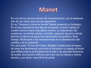 Es uno de los autores claves del impresionismo y en el destacan
dos de sus obras que son las siguientes:
En su "Desayuno sobre la hierba",Manet presenta un bodegón.
En el que representa dos figuras humanas, el autor trabaja el
cuadro como si fuera naturaleza muerta. La disposición del
cuadro es, en primer (cesta y comida), segundo (grupo) y tercer
término (mujer en el agua) es meramente compositiva. Este
trabajo influenciará a los impresionistas en la desatención del
modelo y de la narración.
Por otra parte "El bar del Folies- Bergère“ evidenciará el deseo
de tratar los fenómenos lumínicos al introducir un espejo al fondo
que refleja toda la profundidad de la sala y las grandes lámparas
de araña, iluminación artificial que crea una luz difusa y menos
directa y, por tanto, más difícil de pintar.
 