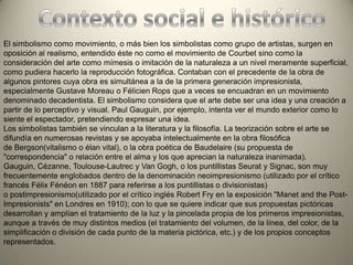 El simbolismo como movimiento, o más bien los simbolistas como grupo de artistas, surgen en
oposición al realismo, entendido éste no como el movimiento de Courbet sino como la
consideración del arte como mímesis o imitación de la naturaleza a un nivel meramente superficial,
como pudiera hacerlo la reproducción fotográfica. Contaban con el precedente de la obra de
algunos pintores cuya obra es simultánea a la de la primera generación impresionista,
especialmente Gustave Moreau o Félicien Rops que a veces se encuadran en un movimiento
denominado decadentista. El simbolismo considera que el arte debe ser una idea y una creación a
partir de lo perceptivo y visual. Paul Gauguin, por ejemplo, intenta ver el mundo exterior como lo
siente el espectador, pretendiendo expresar una idea.
Los simbolistas también se vinculan a la literatura y la filosofía. La teorización sobre el arte se
difundía en numerosas revistas y se apoyaba intelectualmente en la obra filosófica
de Bergson(vitalismo o élan vital), o la obra poética de Baudelaire (su propuesta de
"correspondencia" o relación entre el alma y los que aprecian la naturaleza inanimada).
Gauguin, Cézanne, Toulouse-Lautrec y Van Gogh, o los puntillistas Seurat y Signac, son muy
frecuentemente englobados dentro de la denominación neoimpresionismo (utilizado por el crítico
francés Félix Fénéon en 1887 para referirse a los puntillistas o divisionistas)
o postimpresionismo(utilizado por el crítico inglés Robert Fry en la exposición "Manet and the Post-
Impresionists" en Londres en 1910); con lo que se quiere indicar que sus propuestas pictóricas
desarrollan y amplían el tratamiento de la luz y la pincelada propia de los primeros impresionistas,
aunque a través de muy distintos medios (el tratamiento del volumen, de la línea, del color, de la
simplificación o división de cada punto de la materia pictórica, etc.) y de los propios conceptos
representados.
 