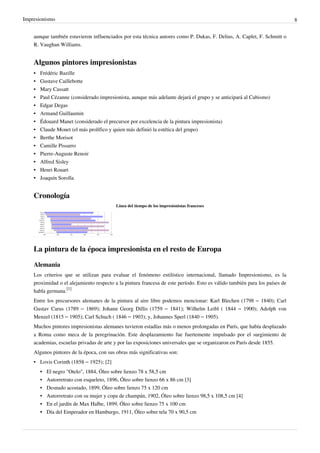 Impresionismo 8
aunque también estuvieron influenciados por esta técnica autores como P. Dukas, F. Delius, A. Caplet, F. Schmitt o
R. Vaughan Williams.
Algunos pintores impresionistas
•
• Frédéric Bazille
•
• Gustave Caillebotte
•
• Mary Cassatt
• Paul Cézanne (considerado impresionista, aunque más adelante dejará el grupo y se anticipará al Cubismo)
•
• Edgar Degas
•
• Armand Guillaumin
• Édouard Manet (considerado el precursor por excelencia de la pintura impresionista)
• Claude Monet (el más prolífico y quien más definió la estética del grupo)
•
• Berthe Morisot
•
• Camille Pissarro
•
• Pierre-Auguste Renoir
•
• Alfred Sisley
•
• Henri Rouart
•
• Joaquín Sorolla
Cronología
Línea del tiempo de los impresionistas franceses
La pintura de la época impresionista en el resto de Europa
Alemania
Los criterios que se utilizan para evaluar el fenómeno estilístico internacional, llamado Impresionismo, es la
proximidad o el alejamiento respecto a la pintura francesa de este período. Esto es válido también para los países de
habla germana.
[1]
Entre los precursores alemanes de la pintura al aire libre podemos mencionar: Karl Blechen (1798 – 1840); Carl
Gustav Carus (1789 – 1869); Johann Georg Dillis (1759 – 1841); Wilhelm Leibl ( 1844 – 1900); Adolph von
Menzel (1815 – 1905); Carl Schuch ( 1846 – 1903); y, Johannes Sperl (1840 – 1905).
Muchos pintores impresionistas alemanes tuvieron estadías más o menos prolongadas en París, que había desplazado
a Roma como meca de la peregrinación. Este desplazamiento fue fuertemente impulsado por el surgimiento de
academias, escuelas privadas de arte y por las exposiciones universales que se organizaron en París desde 1855.
Algunos pintores de la época, con sus obras más significativas son:
• Lovis Corinth (1858 – 1925); [2]
•
• El negro "Otelo", 1884, Óleo sobre lienzo 78 x 58,5 cm
• Autorretrato con esqueleto, 1896, Óleo sobre lienzo 66 x 86 cm [3]
•
• Desnudo acostado, 1899, Óleo sobre lienzo 75 x 120 cm
• Autorretrato con su mujer y copa de champán, 1902, Óleo sobre lienzo 98,5 x 108,5 cm [4]
•
• En el jardín de Max Halbe, 1899, Óleo sobre lienzo 75 x 100 cm
•
• Día del Emperador en Hamburgo, 1911, Óleo sobre tela 70 x 90,5 cm
 