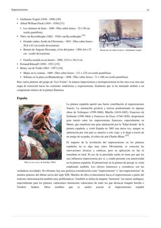 Impresionismo 11
Puesta de sol sobre la nieve - Guillaume Vogels
• Guillaume Vogels (1836 - 1896) [30]
• Alfred William Finch (1854 - 1930) [31]
•
• Los almiares de heno - 1889 - Óleo sobre lienzo - 32 x 50 cm
(estilo puntillista)
• Théo van Rysselberghe (1862 - 1926) van Rysselberghe
[32]
•
• Grandes nubes, fiordo de Christiania - 1893 - Óleo sobre lienzo -
50,8 x 63 cm (estilo divisionista)
•
• Retrato de Auguste Descamps, el tìo del pintor - 1894, 64 x 53
cm - (estilo divisionista)
•
• Familia reunida en un huerto - 1890, 115,5 x 161,5 cm
• Fernand Khnopff (1858 - 1921) [33]
• Henry van de Velde (1863 - 1957) [34]
•
• Mujer en la ventana - 1889 - Óleo sobre lienzo - 111 x 125 cm (estilo puntillista)
•
• Sillones en la playa en Blankenberge - 1888 - Óleo sobre lienzo - 71 x 100 cm (estilo puntillista)
Para varios pintores del grupo de "Los Veinte", la manera impresionista y neoimpresionista no fue otra cosa sino una
etapa de transición hacia las corrientes simbolistas y expresionistas, fenómeno que se ha intentado atribuir a un
componente místico de la pintura flamenca.
España
Niño en las rocas, de Sorolla (1905).
La pintura española aportó una fuerte contribución al impresionismo
francés. La entonación grisácea y terrosa predominante en algunas
obras de Velázquez (1599-1660), Murillo (1618-1682), Francisco de
Zurbarán (1598-1664) y Francisco de Goya (1746-1828), despertaron
gran interés entre los impresionistas franceses, especialmente en
Manet, que manifestó una gran admiración por la "Edad dorada" de la
pintura española, y visitó España en 1865 una única vez, aunque su
admiración por este país es anterior a este viaje, y le llegó a través de
un amigo de su padre, el crítico de arte Charles Blanc.
[35]
El impacto de la revolución del impresionismo en los pintores
españoles no es algo muy claro. Obviamente, se conocían las
innovaciones técnicas y estéticas, pero su aplicación no fue ni
inmediata ni total. El uso de la pincelada suelta no tiene por qué ser
una influencia impresionista por sí, y estaba presente con anterioridad
en la pintura española. El plenairismo en la pintura de paisaje se venía
empleando también. Los efectos luminosos y cromáticos son las
verdaderas novedades. No obstante, hay una genérica consideración como "impresionistas" o "pre-impresionistas" de
muchos pintores del último tercio del siglo XIX. Muchos de ellos evolucionaron hacia el impresionismo a partir del
realismo (denominación también muy problemática). También se utiliza la etiqueta "luminista" (no menos ambigua),
especialmente para los pintores valencianos (luminismo valenciano) de entre los que destacan Joaquín Sorolla o
Teodoro Andreu. Otros nombres que se suelen asociar al impresionismo español
 