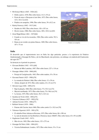 Impresionismo 14
Pradera con amapolas
• Pál Szinyei Merse (1845 - 1920) [62]
•
• Globo cautivo, 1878, Óleo sobre lienzo, 41,5 x 39 cm
• Fiesta de mayo o Desayuno al aire libre, 1873, Óleo sobre lienzo,
123 x 161,5 cm [63]
•
• Pradera con amapolas, 1896, Óleo sobre lienzo, 39 x 63,2 cm
• Károly Ferenczy (1862 - 1917) [64]
•
• Octubre de 1903, Óleo sobre lienzo, 126 x 107 cm
• Día de verano, 1906, Óleo sobre lienzo, 100 x 103,2 cm [65]
• József Rippl-Rónai (1861 - 1927)[66]
•
• Cuando se vive de los recuerdos, 1904, Óleo sobre cartón, 70,5 x
103 cm
•
• Dama en un vestido con pintas blancas, 1889, Óleo sobre lienzo,
187 x 75 cm
Italia
El desarrollo que el impresionismo tuvo en Italia fue algo particular, gracias a la experiencia de Federico
Zandomeneghi y Giuseppe De Nittis, y de los Macchiaioli, más próximos, sin embargo a la tradición del Cuatrocento
del siglo XV.
[67]
Se destacan en el período los pintores:
• Giovanni Boldini (1842 - 1931);[68]
•
• Retrato de Mlle Lantelme, 1907, Óleo sobre lienzo, 227 x 118 cm
• Giuseppe Abbati (1836 - 1868);[69]
•
• Paisaje de Castiglioncello, 1863, Óleo sobre madera, 10 x 30 cm
• Giovanni Fattori (1825 - 1908);[70]
•
• La rotonda de Palmieri 1866, Óleo sobre lienzo, 12 x 30 cm
• Almiar, después de 1872, Óleo sobre madera, 24 x 43 cm [71]
• Silvestro Lega (1826 - 1895);[72]
• Bajo la pérgola, 1868, Óleo sobre lienzo, 75 x 93,5 cm [73]
• Mazzini moribundo, 1873, Óleo sobre lienzo, 76 x 96,6 cm [74]
•
• La lectura, 1875, Óleo sobre lienzo, 38,5 x 22,5 cm
• Serafino de Tívoli (1826 - 1892);[75]
• Vincenzo Cabianca (1827 - 1902);[76]
• Adriano Cecioni (1836 - 1886);[77]
• Raffaelo Sernesi (1838 - 1866);
• Pratone alle Cascine, hacia 1860, Óleo sobre cartón 12 x 19,5 cm [78]
• Telemaco Signorini (1835 - 1901);[79]
•
• El suburbio Porta Adriana en Ravenna, 1875, Óleo sobre lienzo, 66 x 100 cm
• La sala de dementes de San Bonifacio, Florencia, hacia 1866/67, Óleo sobre lienzo, 63 x 95 cm [80]
• Gugliermo Ciardi (1842 - 1917);
•
• Mies de oro, 1883, Óleo sobre lienzo, 132 x 275 cm
• Giuseppe De Nittis (1846 - 1884);[81]
•
• Victoria Embankment, Londres, 1875, Óleo sobre lienzo, 19 x 31 cm
 
