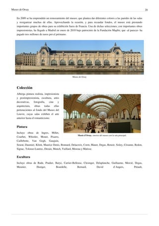 Museo de Orsay 20
En 2009 se ha emprendido un remozamiento del museo, que plantea dar diferentes colores a las paredes de las salas
y reorganizar muchas de ellas. Aprovechando la ocasión, y para recaudar fondos, el museo está prestando
importantes grupos de obras para su exhibición fuera de Francia. Una de dichas selecciones, con importantes obras
impresionistas, ha llegado a Madrid en enero de 2010 bajo patrocinio de la Fundación Mapfre, que -al parecer- ha
pagado tres millones de euros por el préstamo.
Museo de Orsay
Colección
Musée d'Orsay, interior del museo con la sala principal.
Alberga pintura realista, impresionista
y postimpresionista, escultura, artes
decorativas, fotografía, cine y
arquitectura, obras todas ellas
pertenecientes al fondo del Museo del
Louvre, cuyas salas exhiben el arte
anterior hasta el romanticismo.
Pintura
Incluye obras de Ingres, Millet,
Courbet, Whistler, Monet, Pisarro,
Caillebotte, Van Gogh, Gauguin,
Seurat, Daumier, Klimt, Maurice Denis, Bonnard, Delacroix, Corot, Manet, Degas, Renoir, Sisley, Cézanne, Redon,
Signac, Tolouse-Lautrec, Derain, Munch, Vuillard, Moreau y Matisse.
Escultura
Incluye obras de Rude, Pradier, Barye, Carrier-Belleuse, Clesinger, Delaplanche, Guillaume, Mercié, Degas,
Meunier, Hoetger, Bourdelle, Bernard, David d`Angers, Préault,
 