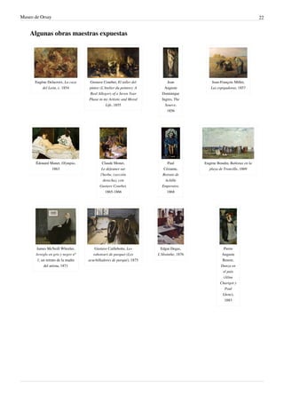 Museo de Orsay 22
Algunas obras maestras expuestas
Eugène Delacroix, La caza
del León, c. 1854
Gustave Courbet, El taller del
pintor (L'Atelier du peintre): A
Real Allegory of a Seven Year
Phase in my Artistic and Moral
Life, 1855
Jean
Auguste
Dominique
Ingres, The
Source,
1856
Jean-François Millet,
Las espigadoras, 1857
Édouard Manet, Olympia,
1863
Claude Monet,
Le déjeuner sur
l'herbe, (sección
derecha), con
Gustave Courbet,
1865-1866
Paul
Cézanne,
Retrato de
Achille
Emperaire,
1868
Eugène Boudin, Bañistas en la
playa de Trouville, 1869
James McNeill Whistler,
Arreglo en gris y negro nº
1, un retrato de la madre
del artista, 1871
Gustave Caillebotte, Les
raboteurs de parquet (Los
acuchilladores de parqué), 1875
Edgar Degas,
L'Absinthe, 1876
Pierre
Auguste
Renoir,
Danza en
el pais
(Aline
Charigot y
Paul
Lhote),
1883
 