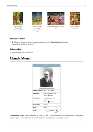 Museo de Orsay 23
Paul Sérusier, El
Talisman/Le
Talisman, 1888
Vincent van Gogh,
La iglesia de
Auvers-sur-Oise,
1890
Paul Gauguin, Mujeres de Tahití,
1891
Georges Seurat, El
Circo, 1891
Enlaces externos
• Wikimedia Commons alberga contenido multimedia sobre Museo de OrsayCommons.
• Página oficial del Museo de Orsay
[1]
Referencias
[1] http://www.musee-orsay.fr/es/home.html
Claude Monet
Claude Monet
Claude Monet en el año 1899
Nombre completo Oscar-Claude Monet
Nacimiento 14 de noviembre de 1840
París,  Francia
Fallecimiento 5 de diciembre de 1926
(86 años)
Giverny,  Francia
Nacionalidad Francesa
Área Pintura
Firma
Oscar-Claude Monet (14 de noviembre de 1840 en París - 5 de diciembre de 1926 en Giverny) fue un pintor
francés a quien a partir de la mitad de su carrera artística se incluye en el estilo impresionista.
 