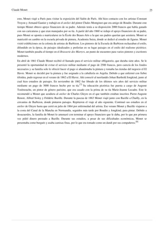 Claude Monet 25
esto, Monet viajó a París para visitar la exposición del Salón de París. Ahí hizo contacto con los artistas Constant
Troyon y Armand Gautier y trabajó en el atelier del pintor Chales Montginot que era amigo de Boudin. Durante este
tiempo Monet obtuvo apoyo financiero de su padre. Además tenía a su disposición 2000 francos que había ganado
con sus caricaturas y que eran manejados por su tía. A partir del año 1860 se redujo el apoyo financiero de su padre,
pues Monet se oponía a matricularse en la École des Beaux-Arts a la que sus padres querían que asistiera. Monet se
matriculó en cambio en la escuela privada de pintura, Academia Suiza, donde se dedicó al estudio de figuras. Monet
visitó exhibiciones en la colonia de artistas de Barbizon. Los pintores de la Escuela de Barbizon rechazaban el estilo,
difundido en la época, de paisajes idealizados y preferían en su lugar paisajes en el estilo del realismo pictórico.
Monet también pasaba el tiempo en el Brasserie des Martyrs, un punto de encuentro para varios pintores y escritores
modernos.
En abril de 1861 Claude Monet recibió el llamado para el servicio militar obligatorio, que duraba siete años. Se le
presentó la oportunidad de evitar el servicio militar mediante el pago de 2500 francos, pero carecía de los fondos
necesarios y su familia solo le ofreció hacer el pago si abandonaba la pintura y tomaba las riendas del negocio el El
Havre. Monet se decidió por la pintura y fue asignado a la caballería en Argelia. Debido a que enfermó con fiebre
tifoidea, pudo regresar en el verano de 1862 a El Havre. Ahí conoció al neerlandés Johan Barthold Jongkind, junto al
cual hizo estudios de paisajes. En noviembre de 1862 fue librado de los últimos seis años del servicio militar
mediante un pago de 3000 francos hecho por su tía.
[7]
Su educación pictórica fue puesta a cargo de Auguste
Toulmouche, un pintor de género parisino, que era casado con la prima de su tía Marie-Jeanne Lecadre. Este le
recomendó a Monet que acudiera al atelier de Charles Gleyre en el que también estaban inscritos Pierre-Auguste
Renoir, Alfred Sisley y Frédéric Bazille. Durante la pascua de 1863 Monet viajó junto con Bazille a Chailly, en la
cercanías de Barbizon, donde pintaron paisajes. Repitieron el viaje al año siguiente. Continuó sus estudios en el
atelier de Gleyre hasta que cerró en julio de 1864 por enfermedad del artista. Ese verano Monet y Bazille viajaron a
la costa del Canal de la Mancha en Normandía, seguidos más tarde por Boudin y Jongkind, para pintar. Debido a
desacuerdos, la familia de Monet lo amenazó con terminar el apoyo financiero que le daba, por lo que por primera
vez pidió dinero prestado a Bazille. Durante sus estudios, a pesar de sus dificultades económicas, Monet se
presentaba como burgués y usaba camisas finas, por lo que era tomado como un dandi por sus compañeros.
[8]
 