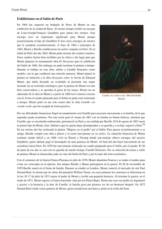 Claude Monet 26
Exhibiciones en el Salón de París
Camille con vestido verde, 1866, Kunsthalle
Bremen
En 1864 fue expuesto un bodegón de flores de Monet en una
exhibición de la ciudad de Ruan. Al mismo tiempo recibió un encargo
de Louis-Joseph-François Gaudibert para pintar dos retratos. Este
encargo tuvo un importante significado para Monet porque
posteriormente el hijo de Gaudibert le hizo otros encargos de retratos
que le ayudaron económicamente. A fines de 1864 o principios de
1865, Monet y Bazille establecieron un atelier conjunto en París. En el
Salón de París del año 1865, Monet pudo mostrar dos cuadros marinos.
Estos cuadros fueron bien recibidos por la crítica y dio lugar para que
Monet planeara la monumental obra El Desayuno para la exhibición
del Salón de 1866. Sin embargo no pudo terminar la pintura a tiempo.
Durante el trabajo en esta obra, utilizó a Camille Doncieux como
modelo, con la que estableció una relación amorosa. Monet planeó la
pintura en imitación a la obra Desayuno sobre la hierba de Édouard
Manet, que había desatado un escándalo al presentar una mujer
desnuda sin un trasfondo mitológico, pero la pintura de Monet era más
bien conservadora y se ajustaba al gusto de las masas. Monet era un
admirador de la obra de Manet y a partir de 1866 tuvó contacto cercano
con él. Como el cuadro planeado para el Salón no pudo estar terminado
a tiempo, Monet pintó en tan solo cuatro días la obra Camille con
vestido verde, que fue acogida de forma positiva.
Por sus dificultades financieras fingió un rompimiento con Camille para acercarse nuevamente a su familia, de la que
esperaba ayuda económica. Por esta razón pasó el verano de 1867 con su familia en Sainte-Adresse, mientras que
Camille, que se encontraba embarazada, permaneció en París y era cuidada por Bazille. El 8 de agosto de 1867 nació
el primer hijo de Monet, Jean. Debido a que no quería dejar desamparados a su querida y a su hijo, regresó a París.
[9]
En ese mismo año fue rechazada la pintura "Mujeres en el jardín" por el Salón. Para apoyar económicamente a su
amigo, Bazille compró esta obra a plazos y lo tomó nuevamente en su atelier. La situación financiera de Monet
continuó siendo dificíl y en 1868 vivió en Étretat y Fécamp donde nuevamente obtuvo encargos del naviero
Gaudibert, quien además pagó el desempeño de unas pinturas de Monet. Al final del año huyó nuevamente de sus
acreedores hacia París. En 1870 fue nuevamente rechazado un cuadro preparado para el Salón, por el jurado. El 26
de junio de ese año se casó con su querida de mucho tiempo, Camille Doncieux. Por su selección de temas y estilo
de pintura, Monet se distanciaba cada vez más del Salón de París y por lo tanto del éxito económico.
Con el comienzo de la Guerra Franco-Prusiana en julio de 1870, Monet abandona Francia y se muda a Londres para
evitar ser conscripto en el ejército. Sus amigos Bazille y Manet participaron en la guerra. El 28 de noviembre de
1870 Bazille murió en el frente de batalla. Durante su estadía en Londres, Monet conoció al mercader de arte Paul
Durand-Ruel, lo mismo que las obras del paisajista William Turner, en cuyas pinturas los contornos se difusionan en
la luz. El 17 de julio de 1871 muere el padre de Monet y recibe una pequeña herencia. Al terminar la guerra, en el
otoño de 1871, Monet regresa a Francia haciendo viaje por los Países Bajos. Renta una casa con jardín en Argenteuil
y gracias a la herencia y la dote de Camille, la familia goza por primera vez de un bienestar burgués. En 1872
Durand-Ruel vende varias pinturas de Monet, quien acondiciona una barca y pinta en la orilla del Sena.
 