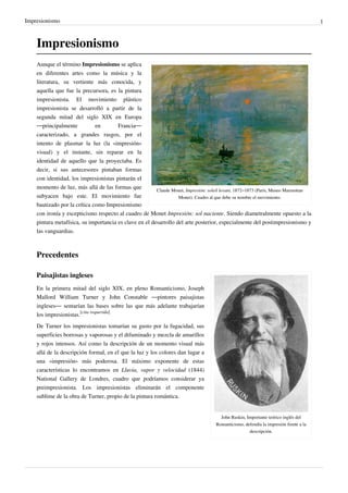 Impresionismo 1
Impresionismo
Claude Monet, Impresión: soleil levant, 1872–1873 (París, Museo Marmottan
Monet). Cuadro al que debe su nombre el movimiento.
Aunque el término Impresionismo se aplica
en diferentes artes como la música y la
literatura, su vertiente más conocida, y
aquella que fue la precursora, es la pintura
impresionista. El movimiento plástico
impresionista se desarrolló a partir de la
segunda mitad del siglo XIX en Europa
—principalmente en Francia—
caracterizado, a grandes rasgos, por el
intento de plasmar la luz (la «impresión»
visual) y el instante, sin reparar en la
identidad de aquello que la proyectaba. Es
decir, si sus antecesores pintaban formas
con identidad, los impresionistas pintarán el
momento de luz, más allá de las formas que
subyacen bajo este. El movimiento fue
bautizado por la crítica como Impresionismo
con ironía y escepticismo respecto al cuadro de Monet Impresión: sol naciente. Siendo diametralmente opuesto a la
pintura metafísica, su importancia es clave en el desarrollo del arte posterior, especialmente del postimpresionismo y
las vanguardias.
Precedentes
John Ruskin, Importante teórico inglés del
Romanticismo, defendía la impresión frente a la
descripción.
Paisajistas ingleses
En la primera mitad del siglo XIX, en pleno Romanticismo, Joseph
Mallord William Turner y John Constable —pintores paisajistas
ingleses— sentarían las bases sobre las que más adelante trabajarían
los impresionistas.
[cita requerida]
De Turner los impresionistas tomarían su gusto por la fugacidad, sus
superficies borrosas y vaporosas y el difuminado y mezcla de amarillos
y rojos intensos. Así como la descripción de un momento visual más
allá de la descripción formal, en el que la luz y los colores dan lugar a
una «impresión» más poderosa. El máximo exponente de estas
características lo encontramos en Lluvia, vapor y velocidad (1844)
National Gallery de Londres, cuadro que podríamos considerar ya
preimpresionista. Los impresionistas eliminarán el componente
sublime de la obra de Turner, propio de la pintura romántica.
 